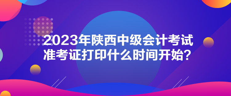 2023年陕西中级会计考试准考证打印什么时间开始？