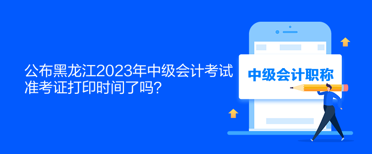 公布黑龙江2023年中级会计考试准考证打印时间了吗？