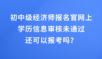 初中级经济师报名官网上学历信息审核未通过还可以报考吗？