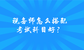 税务师怎么搭配考试科目好？