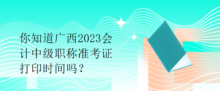 你知道广西2023会计中级职称准考证打印时间吗？