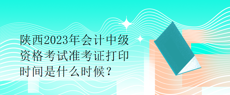 陕西2023年会计中级资格考试准考证打印时间是什么时候？