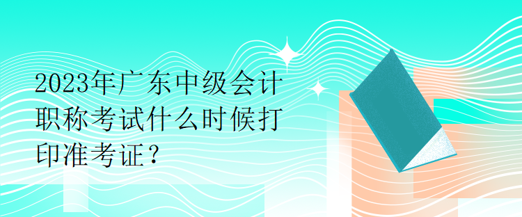 2023年广东中级会计职称考试什么时候打印准考证？