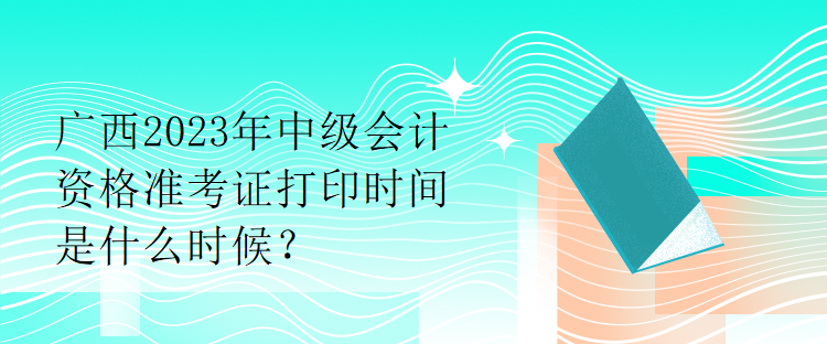 广西2023年中级会计资格准考证打印时间是什么时候？