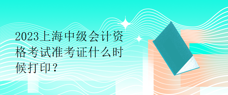 2023上海中级会计资格考试准考证什么时候打印？