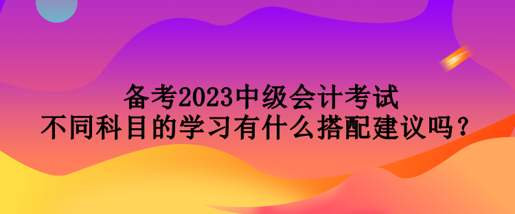 备考2023中级会计考试 不同科目的学习有什么搭配建议吗？