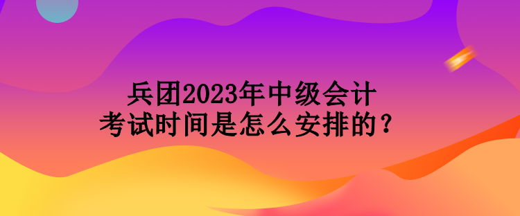 兵团2023年中级会计考试时间是怎么安排的？