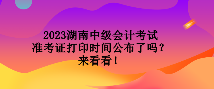 2023湖南中级会计考试准考证打印时间公布了吗？来看看！