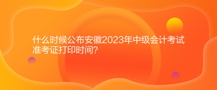 什么时候公布安徽2023年中级会计考试准考证打印时间？