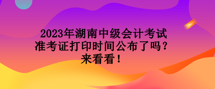 2023年湖南中级会计考试准考证打印时间公布了吗？来看看！