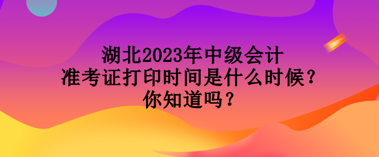 湖北2023年中级会计准考证打印时间是什么时候？你知道吗？