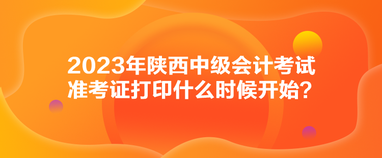 2023年陕西中级会计考试准考证打印什么时候开始？