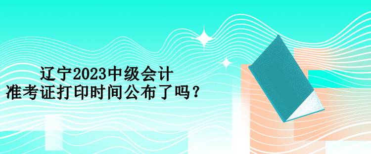 辽宁2023中级会计准考证打印时间公布了吗？