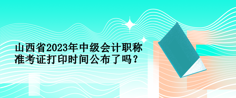 山西省2023年中级会计职称准考证打印时间公布了吗？