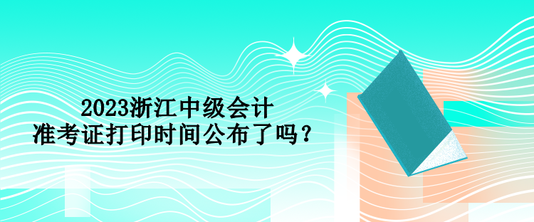 2023浙江中级会计准考证打印时间公布了吗？