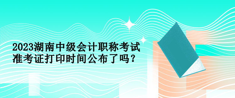 2023湖南中级会计职称考试准考证打印时间公布了吗？