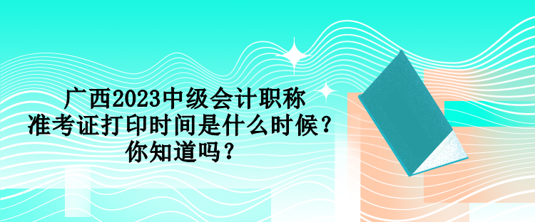 广西2023中级会计职称准考证打印时间是什么时候？你知道吗？