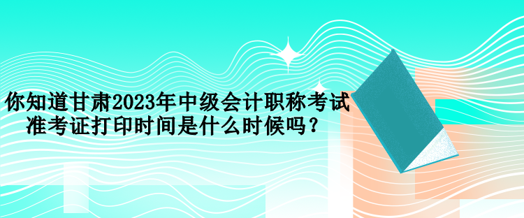 你知道甘肃2023年中级会计职称考试准考证打印时间是什么时候吗？