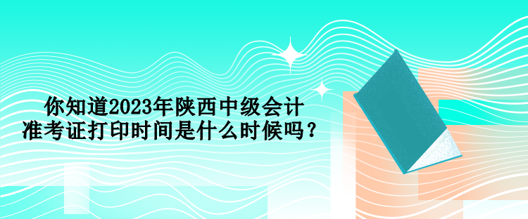 你知道2023年陕西中级会计准考证打印时间是什么时候吗？