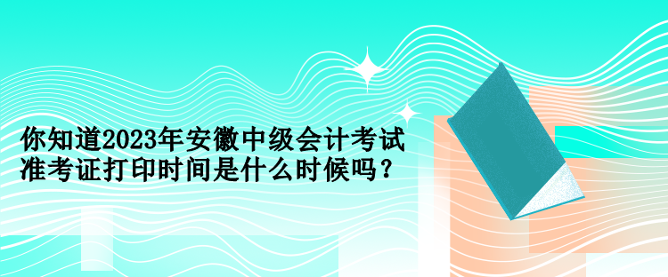 你知道2023年安徽中级会计考试准考证打印时间是什么时候吗？