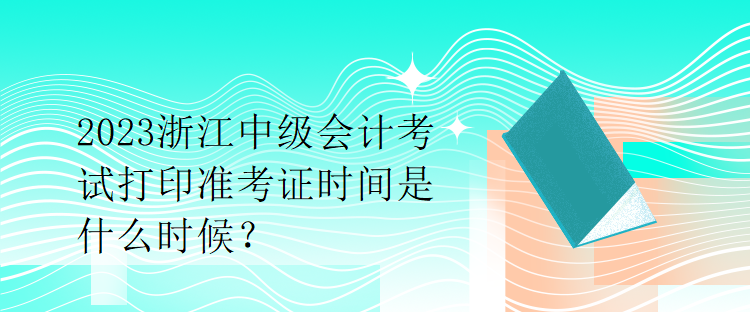 2023浙江中级会计考试打印准考证时间是什么时候？