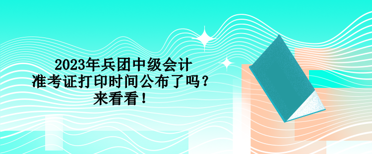 2023年兵团中级会计准考证打印时间公布了吗？来看看！