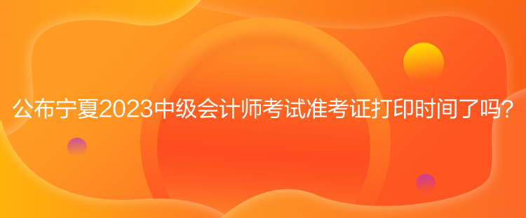 公布宁夏2023中级会计师考试准考证打印时间了吗？