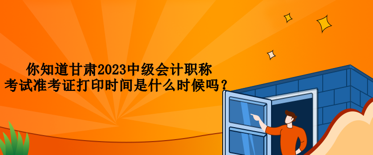 你知道甘肃2023中级会计职称考试准考证打印时间是什么时候吗？