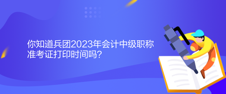 你知道兵团2023年会计中级职称准考证打印时间吗？