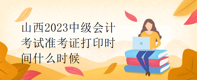 山西2023中级会计考试准考证打印时间什么时候？