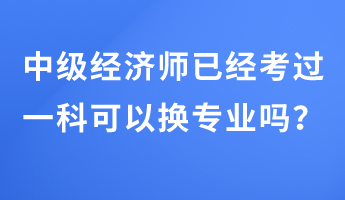 中级经济师已经考过一科可以换专业吗？