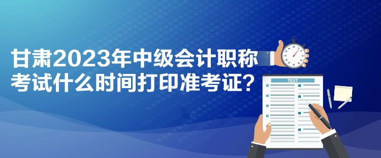 甘肃2023年中级会计职称考试什么时间打印准考证？