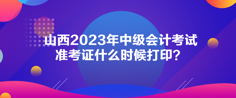 山西2023年中级会计考试准考证什么时候打印？