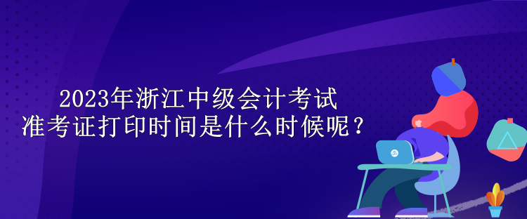 2023年浙江中级会计考试准考证打印时间是什么时候呢？