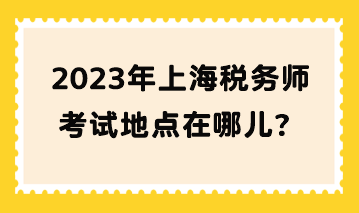 2023年上海税务师考试地点在哪儿？