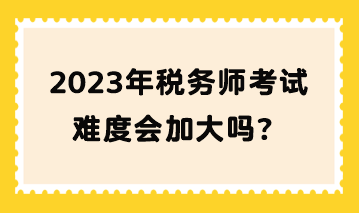 2023年税务师考试难度会加大吗？