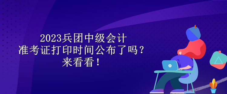 2023兵团中级会计准考证打印时间公布了吗？来看看！