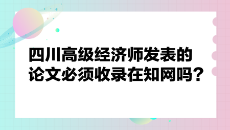 四川高级经济师发表的论文必须收录在知网吗？