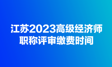 江苏2023高级经济师职称评审缴费时间