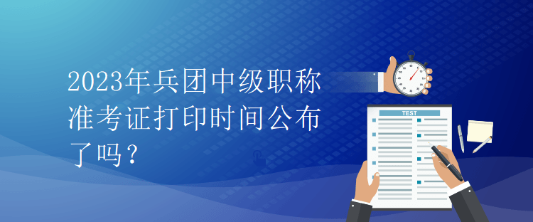 2023年兵团中级职称准考证打印时间公布了吗？