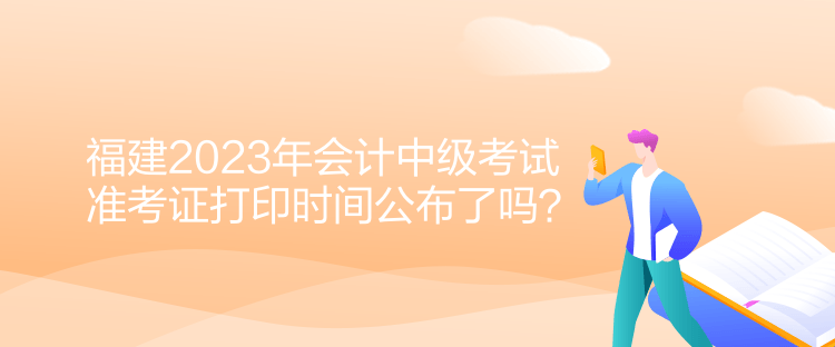 福建2023年会计中级考试准考证打印时间公布了吗？