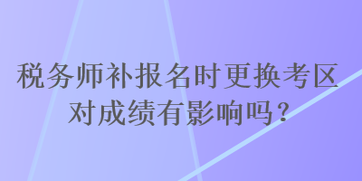 税务师补报名时更换考区对成绩有影响吗？