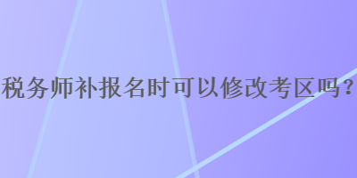 税务师补报名时可以修改考区吗？