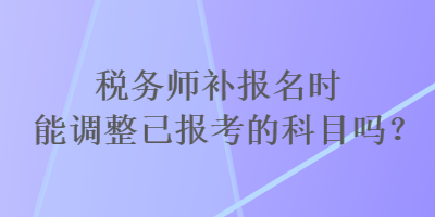 税务师补报名时能调整已报考的科目吗？