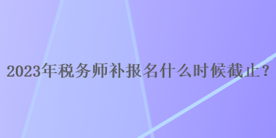 2023年税务师补报名什么时候截止？