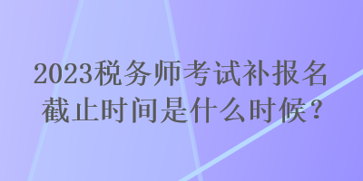 2023税务师考试补报名截止时间是什么时候？