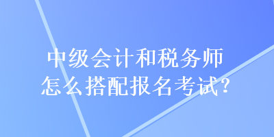 中级会计和税务师怎么搭配报名考试？