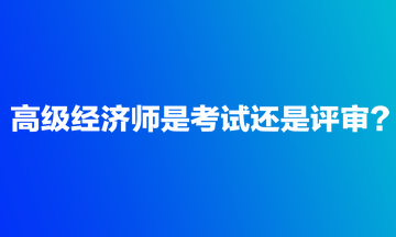 高级经济师是考试还是评审？