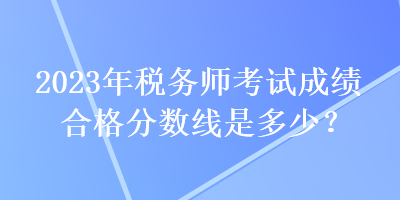 2023年税务师考试成绩合格分数线是多少？