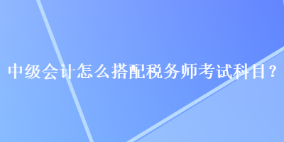 中级会计怎么搭配税务师考试科目？